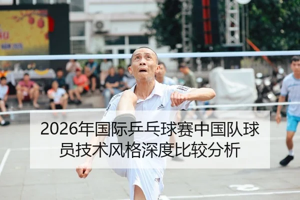 2026年国际乒乓球赛中国队球员技术风格深度比较分析
