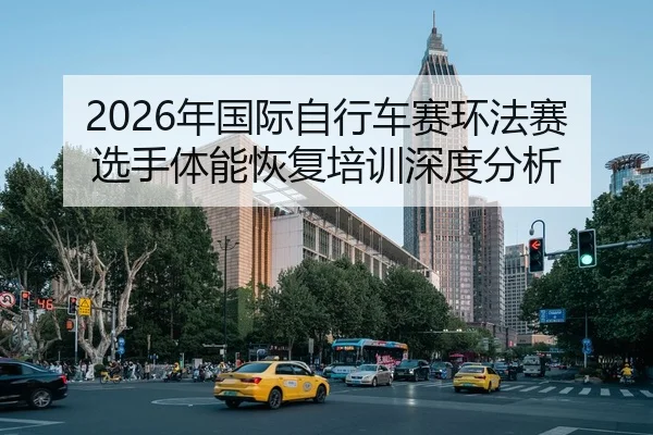 2026年国际自行车赛环法赛选手体能恢复培训深度分析