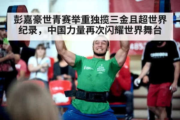 彭嘉豪世青赛举重独揽三金且超世界纪录，中国力量再次闪耀世界舞台